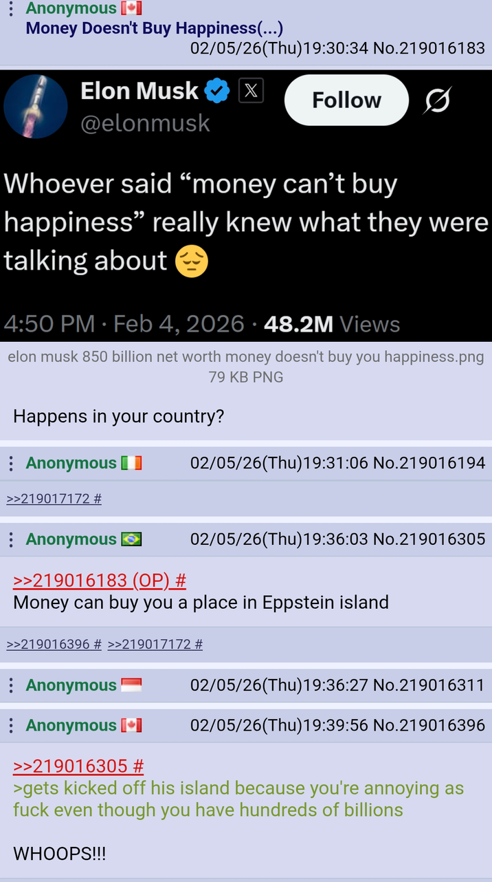 Anonymous [+] Money Doesn't Buy Happiness(...) 02/05/26(Thu)19:30:34 No.219016183 Elon Musk X Follow @elonmusk Whoever said "money can't buy happiness" really knew what they were talking about . 4:50 PM - Feb 4, 2026 · 48.2M Views elon musk 850 billion net worth money doesn't buy you happiness.png 79 KB PNG Happens in your country? Anonymous >>219017172 # 02/05/26(Thu)19:31:06 No.219016194 Anonymous → >>219016183 (OP) # 02/05/26(Thu)19:36:03 No.219016305 Money can buy you a place in Eppstein island >>219016396 # >>219017172 # : Anonymous Anonymous [*] 02/05/26(Thu)19:36:27 No.219016311 02/05/26(Thu)19:39:56 No.219016396 >>219016305 # >gets kicked off his island because you're annoying as f--- even though you have hundreds of billions WHOOPS!!!