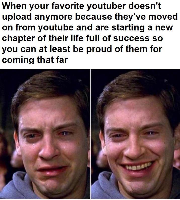 When your favorite youtuber doesn't upload anymore because they've moved on from youtube and are starting a new chapter of their life full of success so you can at least be proud of them for coming that far