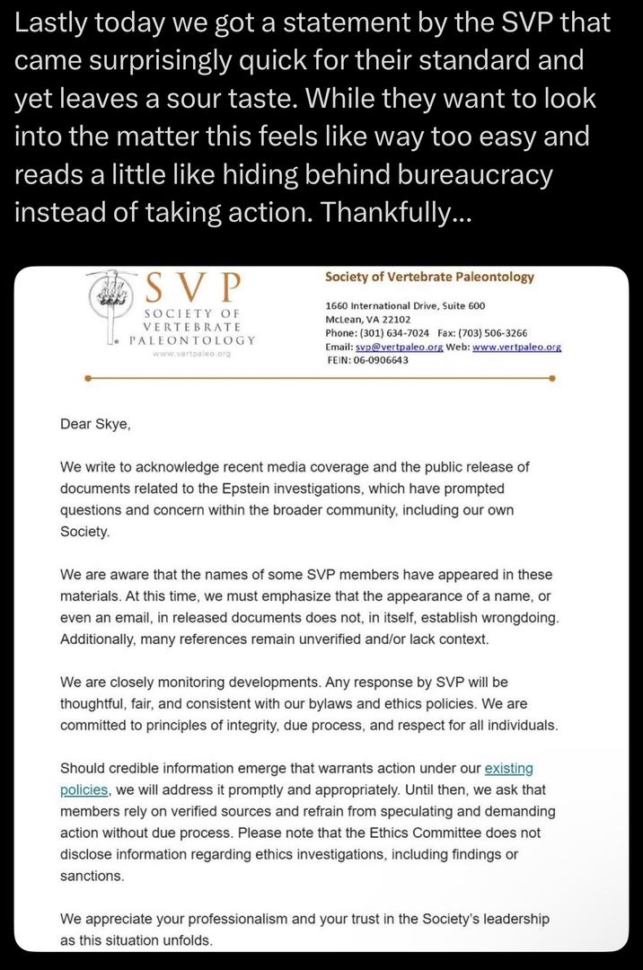 Lastly today we got a statement by the SVP that came surprisingly quick for their standard and yet leaves a sour taste. While they want to look into the matter this feels like way too easy and reads a little like hiding behind bureaucracy instead of taking action. Thankfully... SVP SOCIETY OF VERTEBRATE PALEONTOLOGY www.vertpaleo.org Society of Vertebrate Paleontology 1660 International Drive, Suite 600 McLean, VA 22102 Phone: (301) 634-7024 Fax: (703) 506-3266 Email: svp@vertpaleo.org Web: www.vertpaleo.org FEIN: 06-0906643 Dear Skye, We write to acknowledge recent media coverage and the public release of documents related to the Epstein investigations, which have prompted questions and concern within the broader community, including our own Society. We are aware that the names of some SVP members have appeared in these materials. At this time, we must emphasize that the appearance of a name, or even an email, in released documents does not, in itself, establish wrongdoing. Additionally, many references remain unverified and/or lack context. We are closely monitoring developments. Any response by SVP will be thoughtful, fair, and consistent with our bylaws and ethics policies. We are committed to principles of integrity, due process, and respect for all individuals. Should credible information emerge that warrants action under our existing policies, we will address it promptly and appropriately. Until then, we ask that members rely on verified sources and refrain from speculating and demanding action without due process. Please note that the Ethics Committee does not disclose information regarding ethics investigations, including findings or sanctions. We appreciate your professionalism and your trust in the Society's leadership as this situation unfolds.