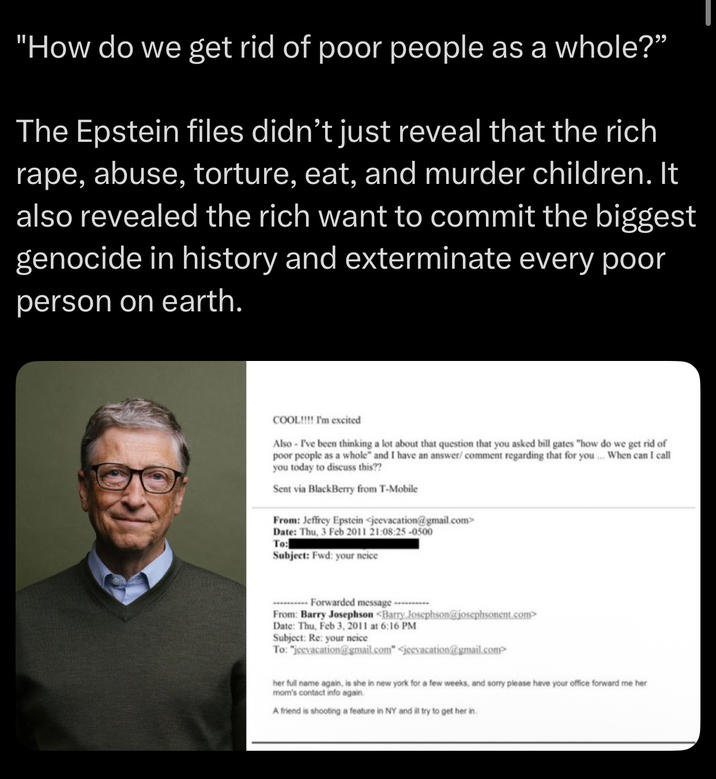 "How do we get rid of poor people as a whole?” The Epstein files didn't just reveal that the rich r---, abuse, torture, eat, and murder children. It also revealed the rich want to commit the biggest genocide in history and exterminate every poor person on earth. COOL!!!! I'm excited Also I've been thinking a lot about that question that you asked bill gates "how do we get rid of poor people as a whole" and I have an answer/ comment regarding that for you... When can I call you today to discuss this?? Sent via BlackBerry from T-Mobile From: Jeffrey Epstein <jeevacation@gmail.com> Date: Thu, 3 Feb 2011 21:08:25-0500 To: Subject: Fwd: your neice Forwarded message...... From: Barry Josephson <Barry Josephson@josephsonent.com> Date: Thu, Feb 3, 2011 at 6:16 PM Subject: Re: your neice To: "jeevacation@gmail.com" <jeevacation@gmail.com> her full name again, is she in new york for a few weeks, and sorry please have your office forward me her mom's contact info again. A friend is shooting a feature in NY and ill try to get her in.