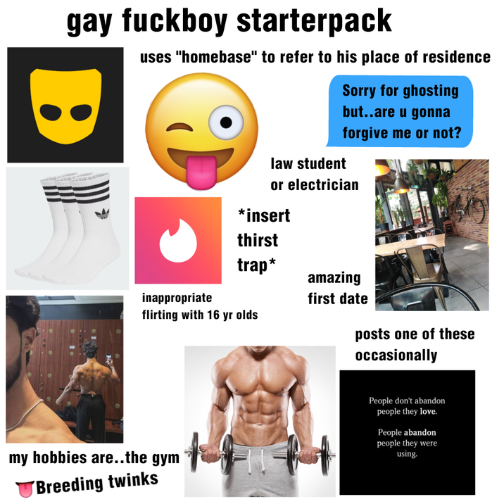 gay f------ starterpack B uses "homebase" to refer to his place of residence law student Sorry for ghosting but..are u gonna forgive me or not? or electrician *insert thirst trap* inappropriate flirting with 16 yr olds amazing first date posts one of these occasionally my hobbies are..the gym Breeding twinks People don't abandon people they love. People abandon people they were using.