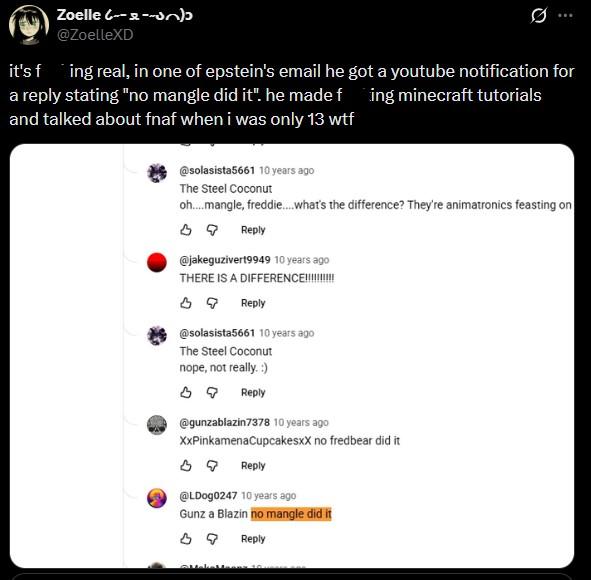 Zoelle (----) @ZoelleXD Ø ... it's f ing real, in one of epstein's email he got a youtube notification for a reply stating "no mangle did it". he made fing minecraft tutorials and talked about fnaf when i was only 13 w-- @solasista5661 10 years ago The Steel Coconut oh... mangle, freddie....what's the difference? They're animatronics feasting on Reply @jakeguzivert9949 10 years ago THERE IS A DIFFERENCE!!!!!!!!!! Reply @solasista5661 10 years ago The Steel Coconut nope, not really. :) Reply @gunzablazin7378 10 years ago XxPinkamena Cupcakesxx no fredbear did it Reply @LDog0247 10 years ago Gunz a Blazin no mangle did it Reply