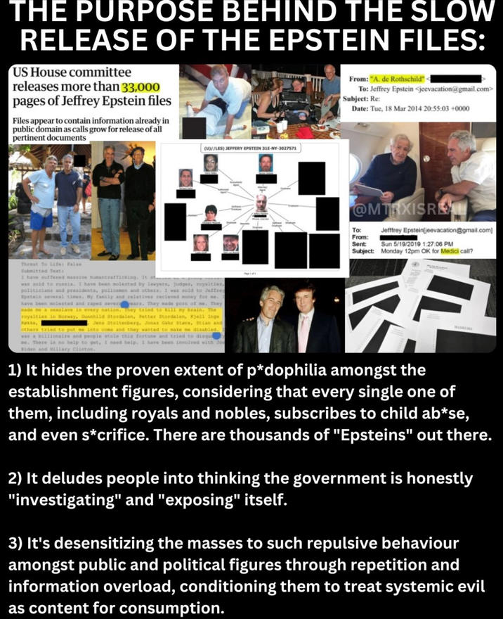 THE PURPOSE BEHIND THE SLOW RELEASE OF THE EPSTEIN FILES: US House committee releases more than 33,000 pages of Jeffrey Epstein files Files appear to contain information already in public domain as calls grow for release of all pertinent documents From: "A. de Rothschild" < To: Jeffrey Epstein <jeevacation@gmail.com> Subject: Re: Date: Tue, 18 Mar 2014 20:55:03 +0000 (U)//LES) JEFFERY EPSTEIN 31E-NY-3027571 @MTRXISREAL To: From: Sent: Jefffrey Epstein jeevacation@gmail.com] Sun 5/19/2019 1:27:06 PM Subject: Monday 12pm OK for Medici call? Threat To Life: False Submitted Text: I have suffered massive humantrafficking. It st... was sold to russia. I have been molested by lawyers, judges, royalties, politicians and presidents, policemen and others. I was sold to Jeffrey Epstein several times. My family and relatives recieved money for me. have been molested and r---- severa ears. They made p--- of me. They made me a sexslave in every nation. They tried to kill my brain. The royalties in Norway, Gunnhild Stordalen, Petter Stordalen, Kjell Inge Rakke, Jens Stoltenberg, Jonas Gahr Støre, Stian and others tried to put me into coma and they wanted to make me disabled. was a billionaire and people stole this fortune and tried to disqua ne. There is no help to get, I need help. I have been involved with Joe Biden and Hillary Clinton. 1) It hides the proven extent of p*dophilia amongst the establishment figures, considering that every single one of them, including royals and nobles, subscribes to child ab*se, and even s*crifice. There are thousands of "Epsteins" out there. 2) It deludes people into thinking the government is honestly "investigating" and "exposing" itself. 3) It's desensitizing the masses to such repulsive behaviour amongst public and political figures through repetition and information overload, conditioning them to treat systemic evil as content for consumption.