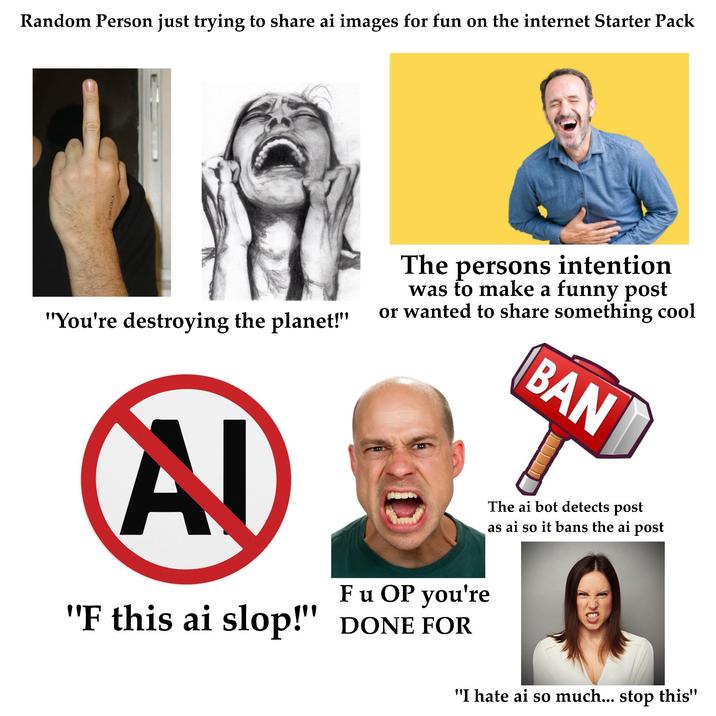 Random Person just trying to share ai images for fun on the internet Starter Pack "You're destroying the planet!" The persons intention was to make a funny post or wanted to share something cool BAN AD F u OP you're "F this ai slop!" DONE FOR The ai bot detects post as ai so it bans the ai post "I hate ai so much... stop this"