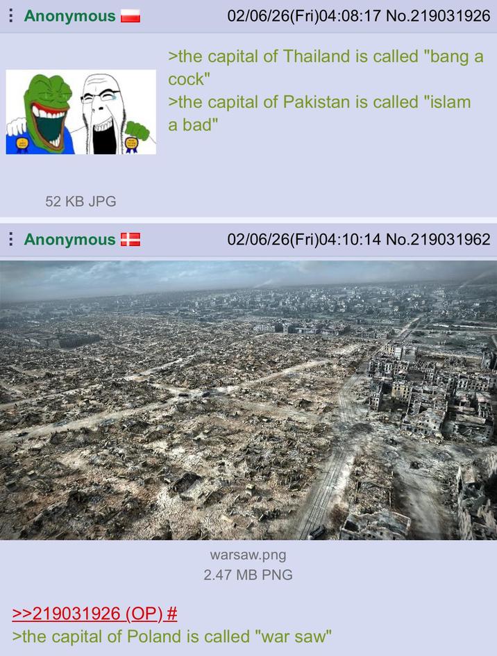 Anonymous 02/06/26(Fri)04:08:17 No.219031926 >the capital of Thailand is called "bang a c---" >the capital of Pakistan is called "islam a bad" 52 KB JPG Anonymous 02/06/26(Fri)04:10:14 No.219031962 >>219031926 (OP) # warsaw.png 2.47 MB PNG >the capital of Poland is called "war saw"