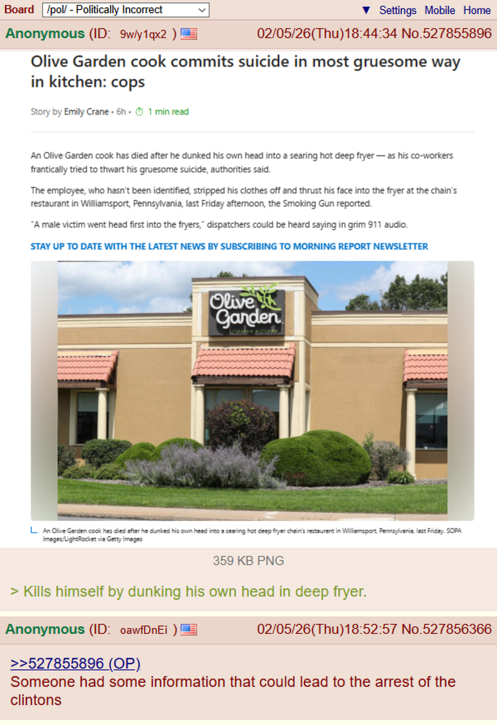 Board /pol/ - Politically Incorrect Anonymous (ID: 9w/y1qx2) Settings Mobile Home 02/05/26(Thu)18:44:34 No.527855896 Olive Garden cook commits suicide in most gruesome way in kitchen: cops Story by Emily Crane. 6h. 1 min read An Olive Garden cook has died after he dunked his own head into a searing hot deep fryer - as his co-workers frantically tried to thwart his gruesome suicide, authorities said. The employee, who hasn't been identified, stripped his clothes off and thrust his face into the fryer at the chain's restaurant in Williamsport, Pennsylvania, last Friday afternoon, the Smoking Gun reported. "A male victim went head first into the fryers," dispatchers could be heard saying in grim 911 audio. STAY UP TO DATE WITH THE LATEST NEWS BY SUBSCRIBING TO MORNING REPORT NEWSLETTER Olive Garden TALIAN KITCHEN L An Olive Garden cook has died after he dunked his own head into a searing hot deep fryer chain's restaurant in Williamsport, Pennsylvania, last Friday. SOPA Images/LightRocket via Getty Images 359 KB PNG > Kills himself by dunking his own head in deep fryer. Anonymous (ID: oawfDnEi) >>527855896 (OP). 02/05/26(Thu)18:52:57 No.527856366 Someone had some information that could lead to the arrest of the clintons
