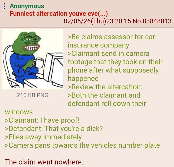 Anonymous Funniest altercation youve eve(...) 02/05/26(Thu)23:20:15 No.83848813 >Be claims assessor for car insurance company >Claimant send in camera footage that they took on their phone after what supposedly happened >Review the altercation: 210 KB PNG >Both the claimant and windows defendant roll down their >Claimant: I have proof! >Defendant: That you're a d---? >Flies away immediately >Camera pans towards the vehicles number plate The claim went nowhere.