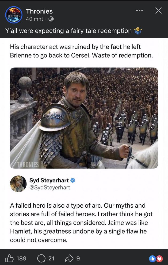 GAME OF THRONES Thronies 40 mnt • Y'all were expecting a fairy tale redemption His character act was ruined by the fact he left Brienne to go back to Cersei. Waste of redemption. THRONIES Syd Steyerhart ❤ @SydSteyerhart A failed hero is also a type of arc. Our myths and stories are full of failed heroes. I rather think he got the best arc, all things considered. Jaime was like Hamlet, his greatness undone by a single flaw he could not overcome. 189 Q21 9