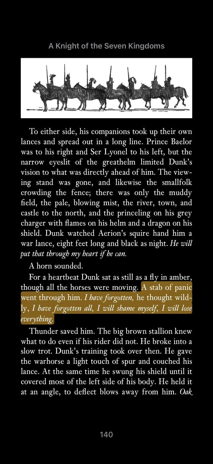A Knight of the Seven Kingdoms To either side, his companions took up their own lances and spread out in a long line. Prince Baelor was to his right and Ser Lyonel to his left, but the narrow eyeslit of the greathelm limited Dunk's vision to what was directly ahead of him. The view- ing stand was gone, and likewise the smallfolk crowding the fence; there was only the muddy field, the pale, blowing mist, the river, town, and castle to the north, and the princeling on his grey charger with flames on his helm and a dragon on his shield. Dunk watched Aerion's squire hand him a war lance, eight feet long and black as night. He will put that through my heart if he can. A horn sounded. For a heartbeat Dunk sat as still as a fly in amber, though all the horses were moving. A stab of panic went through him. I have forgotten, he thought wild- ly, I have forgotten all, I will shame myself, I will lose everything. Thunder saved him. The big brown stallion knew what to do even if his rider did not. He broke into a slow trot. Dunk's training took over then. He gave the warhorse a light touch of spur and couched his lance. At the same time he swung his shield until it covered most of the left side of his body. He held it at an angle, to deflect blows away from him. Oak 140