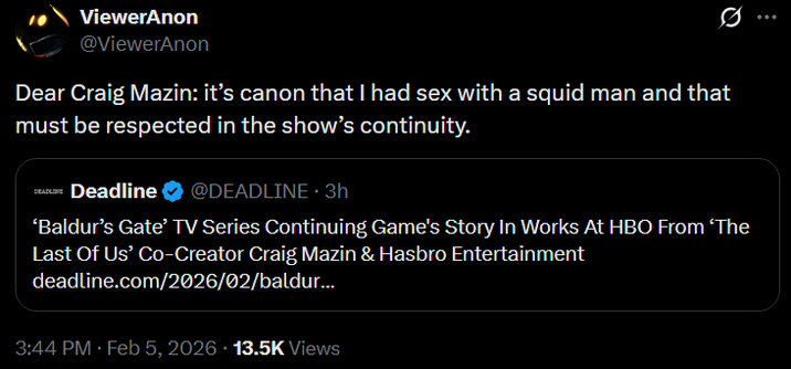 ViewerAnon @ViewerAnon Q Dear Craig Mazin: it's canon that I had sex with a squid man and that must be respected in the show's continuity. DEADLINE Deadline @DEADLINE. 3h 'Baldur's Gate' TV Series Continuing Game's Story In Works At HBO From 'The Last Of Us' Co-Creator Craig Mazin & Hasbro Entertainment deadline.com/2026/02/baldur... 3:44 PM Feb 5, 2026 13.5K Views