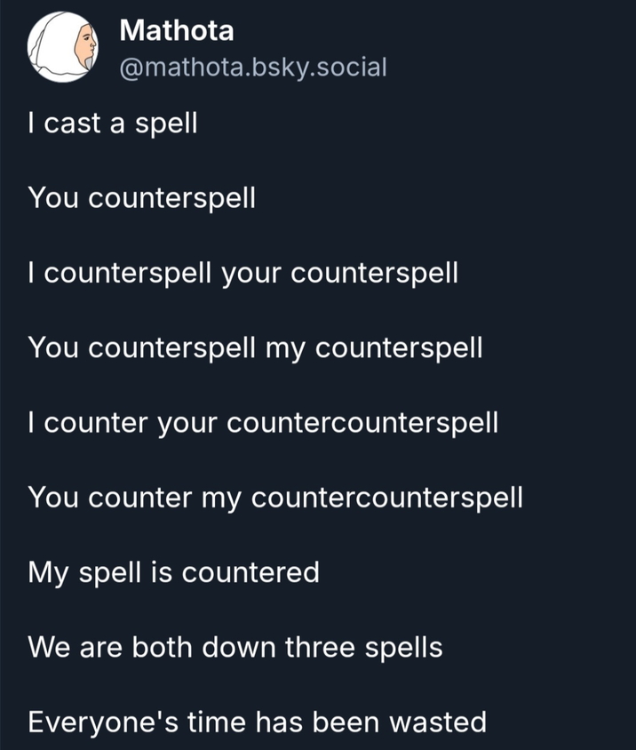 Mathota @mathota.bsky.social I cast a spell You counterspell I counterspell your counterspell You counterspell my counterspell I counter your countercounterspell You counter my countercounterspell My spell is countered We are both down three spells Everyone's time has been wasted