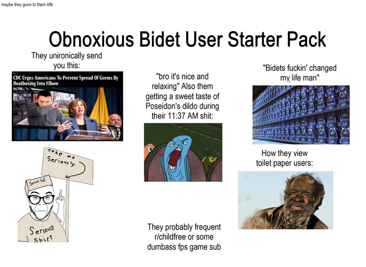 maybe they goon to them idfk Obnoxious Bidet User Starter Pack They unironically send you this: CDC Urges Americans To Prevent Spread Of Germs By Beatboxing Into Elbow "bro it's nice and relaxing" Also them getting a sweet taste of Poseidon's dildo during their 11:37 AM s---: "Bidets f-----' changed my life man" Serious hat Take me Seriously Serious Shirt They probably frequent r/childfree or some dumbass fps game sub How they view toilet paper users:
