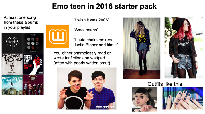At least one song from these albums in your playlist TWENTIONE YCHEMOL ROMANE GREEN THE BLAK PRUE DAY american idiot Emo teen in 2016 starter pack ய "I wish it was 2006" "Smol beans" "I hate chainsmokers, Justin Bieber and kim k❞ You either shamelessly read or wrote fanfictions on wattpad (often with poorly written smut) dan and phil BOLLOCKS LONDON Outfits like this