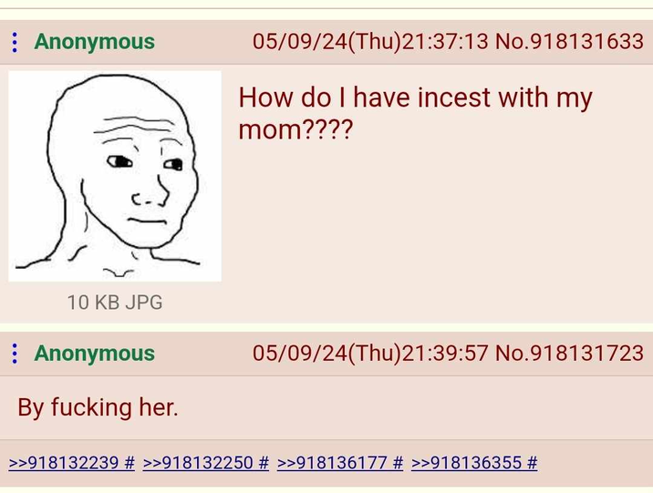 Anonymous 05/09/24(Thu)21:37:13 No.918131633 How do I have i----- with my mom???? 10 KB JPG Anonymous 05/09/24(Thu)21:39:57 No.918131723 By f------ her. >>918132239 # >>918132250 # >>918136177 # >>918136355 #