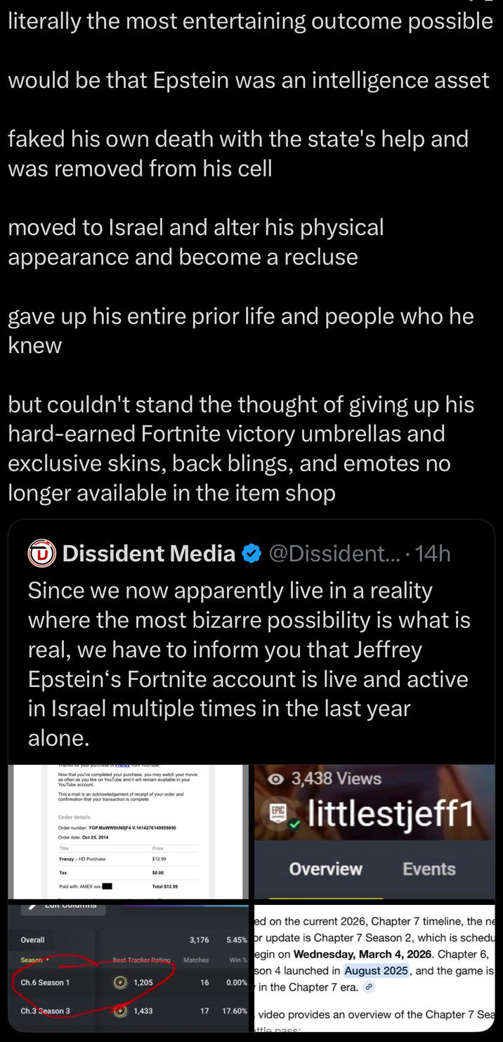 literally the most entertaining outcome possible would be that Epstein was an intelligence asset faked his own death with the state's help and was removed from his cell moved to Israel and alter his physical appearance and become a recluse gave up his entire prior life and people who he knew but couldn't stand the thought of giving up his hard-earned Fortnite victory umbrellas and exclusive skins, back blings, and emotes no longer available in the item shop Dissident Media @Dissident.... 14h Since we now apparently live in a reality where the most bizarre possibility is what is real, we have to inform you that Jeffrey Epstein's Fortnite account is live and active in Israel multiple times in the last year alone. Overall marks for your purchase or renzy Hom TOUTUU Now that you've completed your purchase, you may watch your movie as often as you like on YouTube and it will remain available in your YouTube account. This e-mail is an acknowledgement of receipt of your order and confirmation that your transaction is complete. Order details Order number: YGP.MaWW9hN0jF4.V.1414276149959890 Order date: Oct 25, 2014 Title Frenzy HD Purchase Price $12.99 $0.00 Tax Paid with: AMEX xxxx Total $12.99 Season Ch.6 Season 1 3,176 Best Tracker Rating Matches 1,205 16 ● 3,438 Views littlestjeff1 Overview Events ed on the current 2026, Chapter 7 timeline, the ne 5.45% or update is Chapter 7 Season 2, which is schedu egin on Wednesday, March 4, 2026. Chapter 6, son 4 launched in August 2025, and the game is in the Chapter 7 era. Win % 0.00% video provides an overview of the Chapter 7 Sea ttle nass. Ch.3 Season 3 1,433 17 17.60%