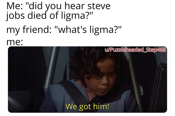 Me: "did you hear steve jobs died of ligma?" my friend: "what's ligma?" me: w/Puzzleheaded Step468 We got him!