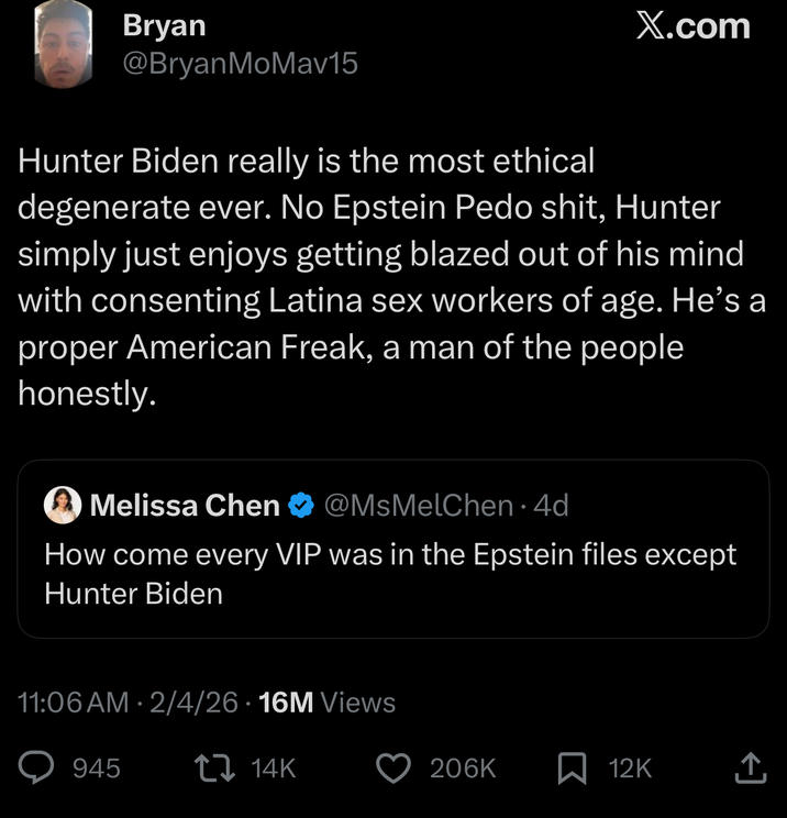 Bryan X.com @BryanMoMav15 Hunter Biden really is the most ethical degenerate ever. No Epstein P--- s---, Hunter simply just enjoys getting blazed out of his mind with consenting Latina sex workers of age. He's a proper American Freak, a man of the people honestly. Melissa Chen @MsMelChen. 4d How come every VIP was in the Epstein files except Hunter Biden • 11:06 AM 2/4/26 16M Views 945 14K 206K 12K ↑