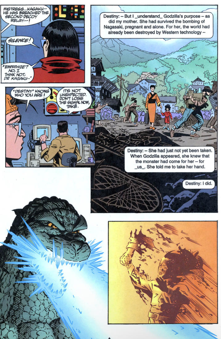 MISTRESS...KAGAKU-- HE HAS BREACHED THE SECOND DECOY RELAY--! Destiny: - But I understand_ Godzilla's purpose - as did my mother. She had survived the bombing of Nagasaki, pregnant and alone. For her, the world had already been destroyed by Western technology - SILENCE! MEMPATHIZE'? NO, I THINK NOT DR KAGAKU--" "DESTINY" KNOWS WHO YOU ARE! IT'S NOT LINEXPECTED. DON'T LOSE THE SIGNAL NOW, TAKE. Destiny:- She had just not yet been taken. When Godzilla appeared, she knew that the monster had come for her - for _us_. She told me to take her hand. Destiny: I did.