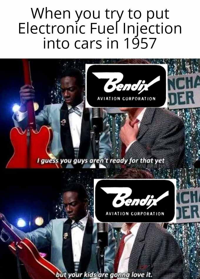 When you try to put Electronic Fuel Injection into cars in 1957 Bendix NCHA AVIATION CORPORATION DER I guess you guys aren't ready for that yet Bendix CH DER AVIATION CORPORATION but your kids are gonna love it.