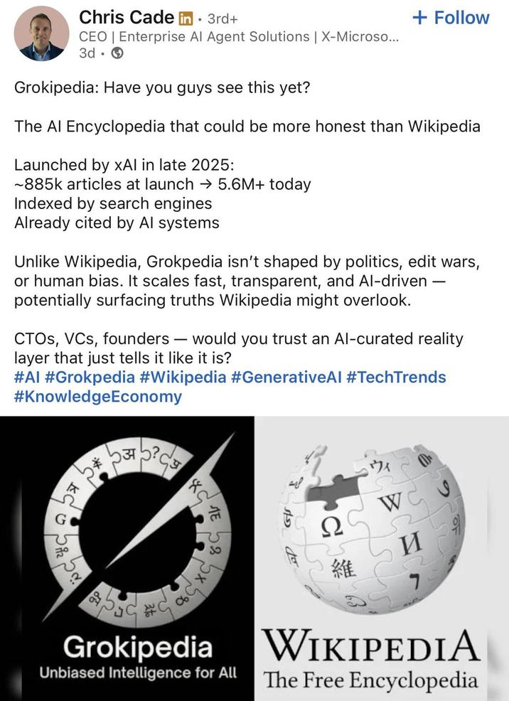 Chris Cade in ⚫ 3rd+ CEO | Enterprise Al Agent Solutions | X-Microso... 3d. Grokipedia: Have you guys see this yet? + Follow The Al Encyclopedia that could be more honest than Wikipedia Launched by xAl in late 2025: ~885k articles at launch → 5.6M+ today Indexed by search engines Already cited by Al systems Unlike Wikipedia, Grokpedia isn't shaped by politics, edit wars, or human bias. It scales fast, transparent, and Al-driven. potentially surfacing truths Wikipedia might overlook. CTOS, VCs, founders - would you trust an Al-curated reality layer that just tells it like it is? #AI #Grokpedia #Wikipedia #GenerativeAl #TechTrends #KnowledgeEconomy * 537 C ** Cg KC ЛЕ 53 ウィ WC I Ω Grokipedia Unbiased Intelligence for All to 維 И 7 WIKIPEDIA The Free Encyclopedia