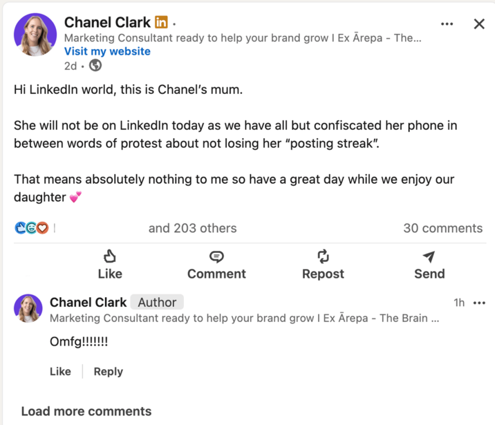 Chanel Clark in • Marketing Consultant ready to help your brand grow I Ex Ārepa - The... Visit my website 2d Hi LinkedIn world, this is Chanel's mum. She will not be on LinkedIn today as we have all but confiscated her phone in between words of protest about not losing her "posting streak". That means absolutely nothing to me so have a great day while we enjoy our daughter Like and 203 others Comment Repost ☑ 30 comments Send Chanel Clark Author Marketing Consultant ready to help your brand grow | Ex Ārepa - The Brain ... 1h ... Like Reply Load more comments
