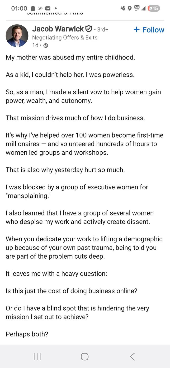 01:00 W CUTIIIChcu un u 5G15 Jacob Warwick • 3rd+ Negotiating Offers & Exits + Follow 1d • My mother was abused my entire childhood. As a kid, I couldn't help her. I was powerless. So, as a man, I made a silent vow to help women gain power, wealth, and autonomy. That mission drives much of how I do business. It's why I've helped over 100 women become first-time millionaires and volunteered hundreds of hours to - women led groups and workshops. That is also why yesterday hurt so much. I was blocked by a group of executive women for "mansplaining." I also learned that I have a group of several women who despise my work and actively create dissent. When you dedicate your work to lifting a demographic up because of your own past trauma, being told you are part of the problem cuts deep. It leaves me with a heavy question: Is this just the cost of doing business online? Or do I have a blind spot that is hindering the very mission I set out to achieve? Perhaps both? |||