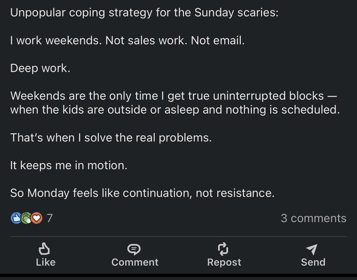 Unpopular coping strategy for the Sunday scaries: I work weekends. Not sales work. Not email. Deep work. Weekends are the only time I get true uninterrupted blocks - when the kids are outside or asleep and nothing is scheduled. That's when I solve the real problems. It keeps me in motion. So Monday feels like continuation, not resistance. 7 3 comments P Like S Comment ៨ Repost Send