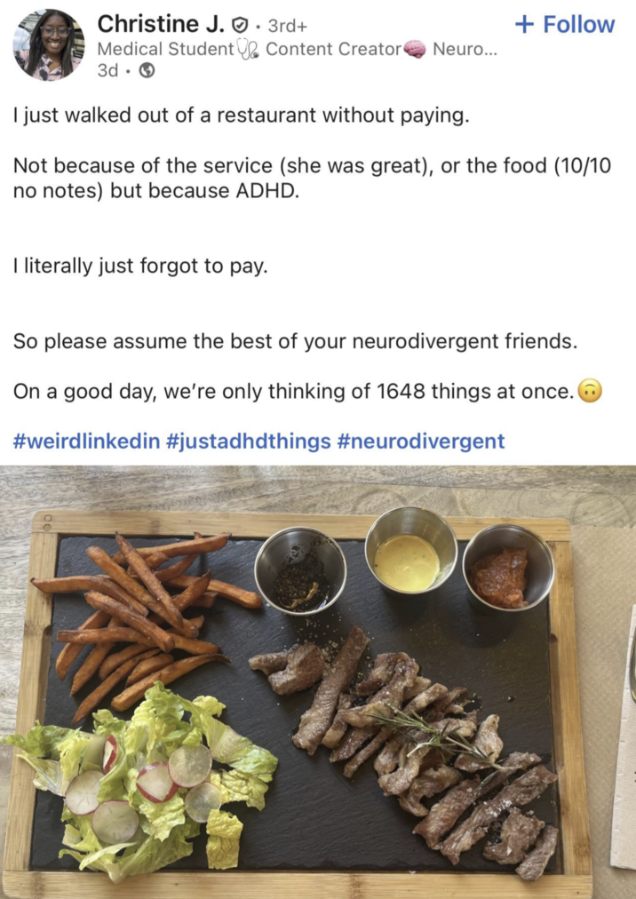 Christine J.. 3rd+ + Follow Content Creator Neuro... Medical Student 3d I just walked out of a restaurant without paying. Not because of the service (she was great), or the food (10/10 no notes) but because ADHD. I literally just forgot to pay. So please assume the best of your neurodivergent friends. On a good day, we're only thinking of 1648 things at once. #weirdlinkedin #justadhdthings #neurodivergent
