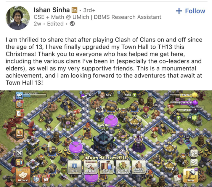 Ishan Sinha in ⚫ 3rd+ • CSE + Math @ UMich | DBMS Research Assistant 2w Edited + Follow I am thrilled to share that after playing Clash of Clans on and off since the age of 13, I have finally upgraded my Town Hall to TH13 this Christmas! Thank you to everyone who has helped me get here, including the various clans I've been in (especially the co-leaders and elders), as well as my very supportive friends. This is a monumental achievement, and I am looking forward to the adventures that await at Town Hall 13! 142 Scaryclown237 JOIN 10 8 1/1 5/5 NONE Town Hall Level 13 Town Hall (Lével 13) 12 000 000 8 592 127 8396 438 60 Urade 83 641 225 40 食 INFO Upgrade Magic Items Снайде Chief's SCENERY JOURNEY SHOP Attack!