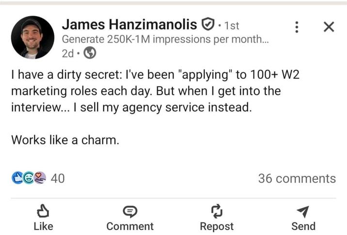 James Hanzimanolis 1st Generate 250K-1M impressions per month... 2d I have a dirty secret: I've been "applying" to 100+ W2 marketing roles each day. But when I get into the interview... I sell my agency service instead. Works like a charm. CG 40 ✗ 36 comments Like Comment Repost Send
