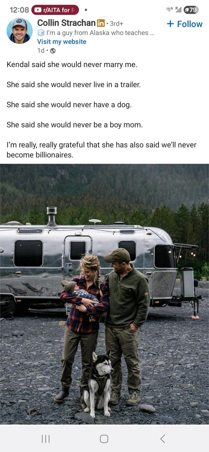 12:08 r/AITA for R Collin Strachan in ⚫ 3rd+ I'm a guy from Alaska who teaches ... Visit my website 1d. Kendal said she would never marry me. She said she would never live in a trailer. She said she would never have a dog. She said she would never be a boy mom. Rill 79 + Follow I'm really, really grateful that she has also said we'll never become billionaires. |||