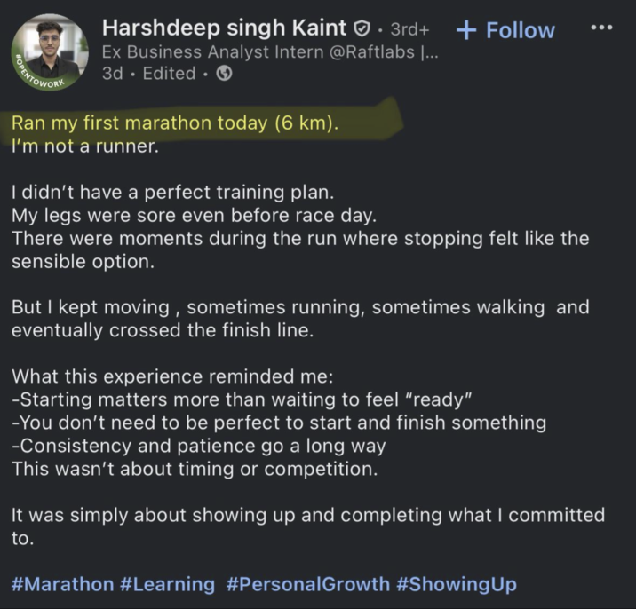 POPENTOWORK • Harshdeep singh Kaint 3rd+ + Follow Ex Business Analyst Intern @Raftlabs [... 3d. Edited ⚫ Ran my first marathon today (6 km). I'm not a runner. I didn't have a perfect training plan. My legs were sore even before race day. There were moments during the run where stopping felt like the sensible option. But I kept moving, sometimes running, sometimes walking and eventually crossed the finish line. What this experience reminded me: -Starting matters more than waiting to feel "ready" -You don't need to be perfect to start and finish something -Consistency and patience go a long way This wasn't about timing or competition. It was simply about showing up and completing what I committed to. #Marathon #Learning #Personal Growth #Showing Up