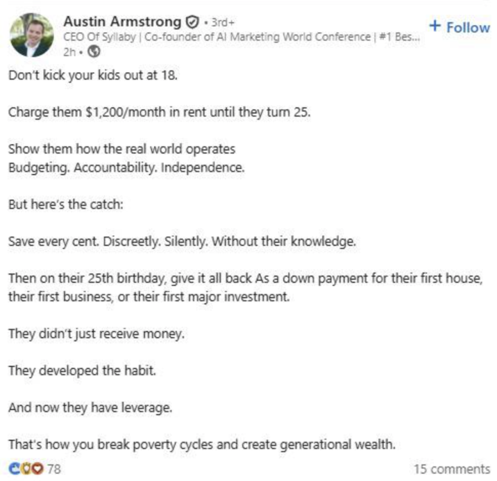 Austin Armstrong +3rd+ CEO of Syllaby | Co-founder of Al Marketing World Conference | #1 Bes... 2h-> Don't kick your kids out at 18. Charge them $1,200/month in rent until they turn 25. Show them how the real world operates Budgeting. Accountability. Independence. But here's the catch: Save every cent. Discreetly. Silently. Without their knowledge. + Follow Then on their 25th birthday, give it all back As a down payment for their first house, their first business, or their first major investment. They didn't just receive money. They developed the habit. And now they have leverage. That's how you break poverty cycles and create generational wealth. CoO 78 15 comments