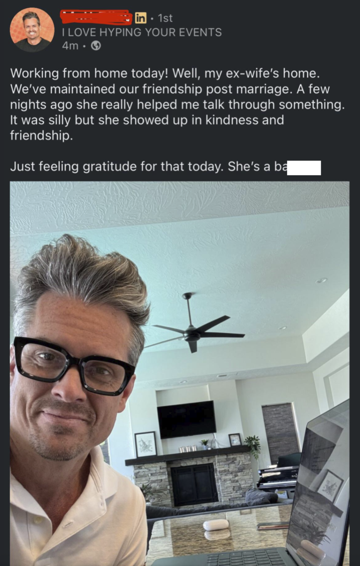 in • 1st I LOVE HYPING YOUR EVENTS 4m. > Working from home today! Well, my ex-wife's home. We've maintained our friendship post marriage. A few nights ago she really helped me talk through something. It was silly but she showed up in kindness and friendship. Just feeling gratitude for that today. She's a ba