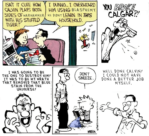 ISN'T IT CUTE HOW CALVIN PLAYS BOTH SIDES OF WARHAMMER WITH HIS STUFFED TIGER? I DUNNO... I OVERHEARD HIM USING BLASPHEMY HE DIDNT LEARN IN THIS HOUSEHOLD. YOU BROKE CALGAR?! וה I WAS GOING TO BE THE ONE TO DESTROY HIM! IT WAS TO BE MY WRATH THAT REMOVED THAT BLUE STAIN FROM THE UNIVERSE! DON'T SNEEZE. WELL DONE CALVIN! I COULD NOT HAVE DONE A BETTER JOB MYSELF. . Tea