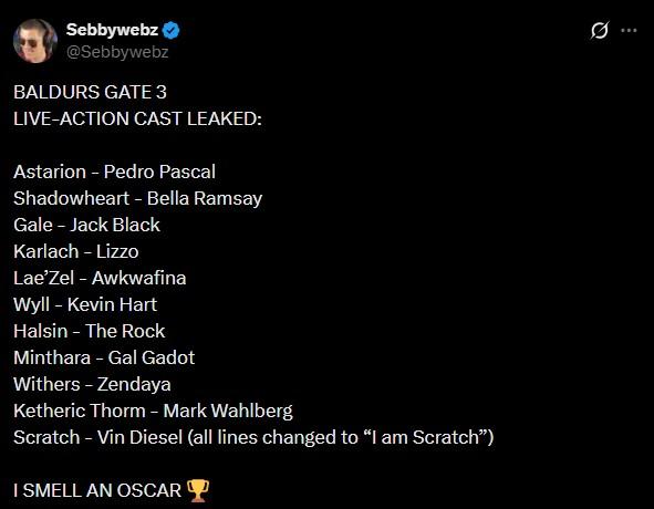 Sebbywebz @Sebbywebz BALDURS GATE 3 LIVE-ACTION CAST LEAKED: Astarion - Pedro Pascal Shadowheart - Bella Ramsay Gale - Jack Black Karlach - Lizzo Lae'Zel - Awkwafina Wyll - Kevin Hart Halsin - The Rock Minthara - Gal Gadot Withers - Zendaya Ketheric Thorm - Mark Wahlberg Scratch - Vin Diesel (all lines changed to "I am Scratch") I SMELL AN OSCAR Ø.