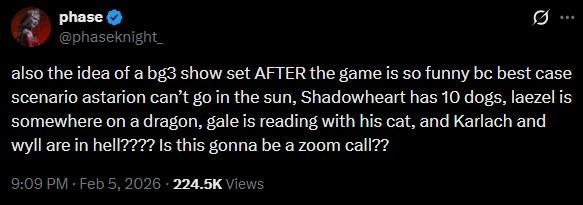 phase @phaseknight also the idea of a bg3 show set AFTER the game is so funny bc best case scenario astarion can't go in the sun, Shadowheart has 10 dogs, laezel is somewhere on a dragon, gale is reading with his cat, and Karlach and wyll are in hell???? Is this gonna be a zoom call?? 9:09 PM - Feb 5, 2026 - 224.5K Views