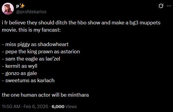 P+ @profdekarios i fr believe they should ditch the hbo show and make a bg3 muppets movie. this is my fancast: - miss piggy as shadowheart - pepe the king prawn as astarion - sam the eagle as lae'zel - kermit as wyll - gonzo as gale - sweetums as karlach the one human actor will be minthara 11:50 AM Feb 6, 2026 6,000 Views