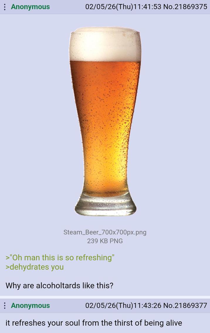 Anonymous 02/05/26(Thu)11:41:53 No.21869375 Steam Beer_700x700px.png 239 KB PNG >"Oh man this is so refreshing" >dehydrates you Why are alcoholtards like this? Anonymous 02/05/26(Thu)11:43:26 No.21869377 it refreshes your soul from the thirst of being alive