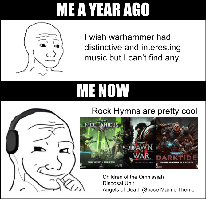 ME A YEAR AGO I wish warhammer had distinctive and interesting music but I can't find any. ME NOW Rock Hymns are pretty cool MECHANICUS DAWN OF WARHAMMER WAR DARKTIDE THE COMPLETE SOUNDTRACK ORIGINAL SOUNDTRACK BY JESPER KYD Children of the Omnissiah Disposal Unit Angels of Death (Space Marine Theme