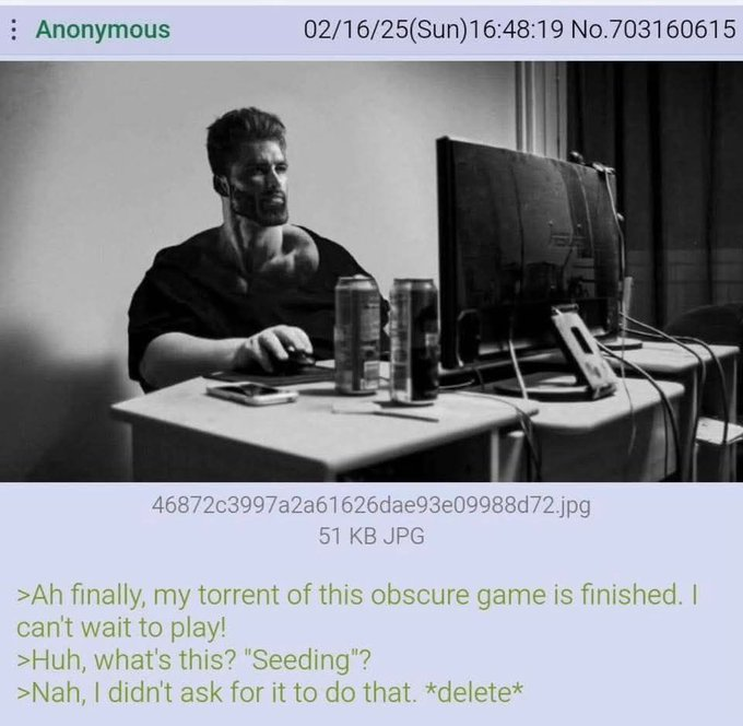 Anonymous 02/16/25(Sun)16:48:19 No.703160615 46872c3997a2a61626dae93e09988d72.jpg 51 KB JPG >Ah finally, my torrent of this obscure game is finished. I can't wait to play! >Huh, what's this? "Seeding"? >Nah, I didn't ask for it to do that. *delete*