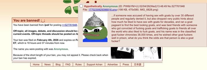 You are banned! ;_; You have been banned from /pol/ for posting >>527761948, Off-topic; all images, debate, and discussion should be i current events. Off-topic threads should be posted on /b Your ban was filed on February 4th, 2026 and expires on Fe ET, which is 10 hours and 37 minutes from now. The name you were posting with was Anonymous. ☐ Hypothetically Anonymous (ID: PW6bYM+U) 02/04/26 (Wed)13:48:49 No.527761948 File: 1770230929396816.png-(198 KB, 475x580, IMG_6828.png) Because of the short length of your ban, you may not appeal it. Please check back when your ban has expired. ...if someone was accused of having sex with goats by over 30 different people and regularly denied it, but also dropped very public hints about how much he liked to have sex with goats for decades, and ran a goat pageant to find the best looking goats, and was best friends with someone who got convicted of f------ goats and trafficking goats to friends all over the world who also liked to f--- goats, and his name was in the classified goat f----- chronicles 38,000 times, and he wished other goat f------ well in prison, what do you think the odds are that person is also a goat f-----? Home News Blog FAQ Rules Support 4chan Advertise Press 日本語