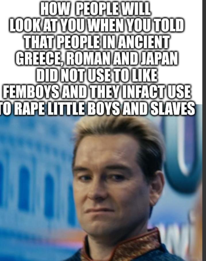 HOW PEOPLE WILL LOOK AT YOU WHEN YOU TOLD THAT PEOPLE IN ANCIENT GREECE, ROMAN AND JAPAN DID NOT USE TO LIKE FEMBOYS AND THEY INFACT USE TO R--- LITTLE BOYS AND SLAVES