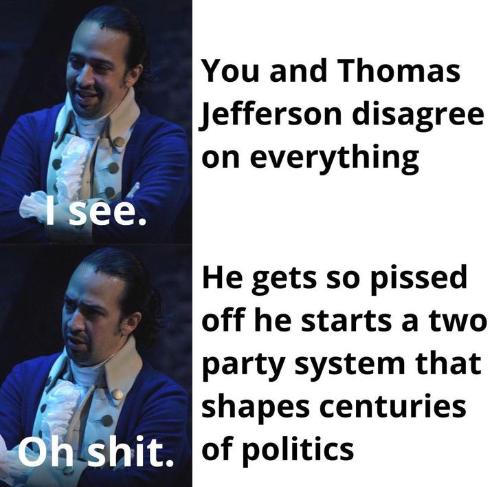 see. You and Thomas Jefferson disagree on everything He gets so p----- off he starts a two party system that shapes centuries Oh s---. of politics