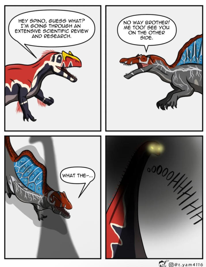 HEY SPINO, GUESS WHAT? I'M GOING THROUGH AN EXTENSIVE SCIENTIFIC REVIEW AND RESEARCH. NO WAY BROTHER! ME TOO! SEE YOU ON THE OTHER SIDE. (WHAT THE-... HHHHOO O@t.yam4116