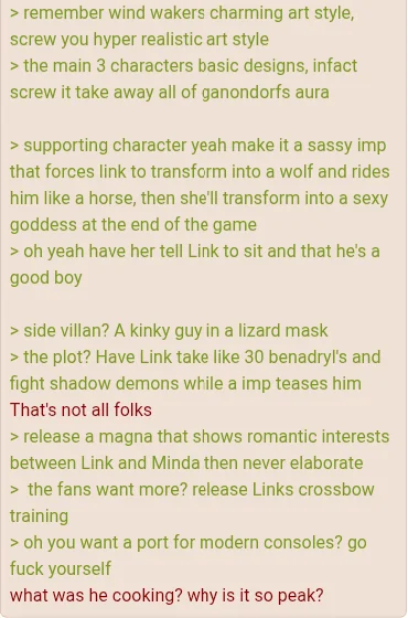 > remember wind wakers charming art style, screw you hyper realistic art style > the main 3 characters basic designs, infact screw it take away all of ganondorfs aura > supporting character yeah make it a sassy imp that forces link to transform into a wolf and rides him like a horse, then she'll transform into a sexy goddess at the end of the game > oh yeah have her tell Link to sit and that he's good boy > side villan? A kinky guy in a lizard mask > the plot? Have Link take like 30 benadryl's and fight shadow demons while a imp teases him That's not all folks > release a magna that shows romantic interests between Link and Minda then never elaborate > the fans want more? release Links crossbow training > oh you want a port for modern consoles? go f--- yourself what was he cooking? why is it so peak?