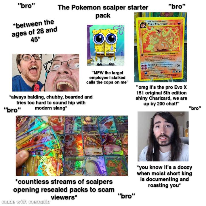 "bro" *between the ages of 28 and 45* The Pokemon scalper starter pack "bro" STAGE Evolves from Thicc Charmeleon. Thicc Charizard 120 HP Thice Pokémon. Width: TH" IC", Weight: MYB Thicc Pokémon Power: Feel the Burn As often as you like en turn trefore you attack) you may attach turn all to Charaard into w Energy for the rest of the The power can't be and if The Blastoasis Aslee Con Fire Ring Discard 2 B cards 100 attached to Thicc Charizard to use." this attack. "MFW the target employee I stalked calls the cops on me" *always balding, chubby, bearded and tries too hard to sound hip with modern slang* "bro" Spits fire hot enough to shelter you from the storm tentionally cause cheek friction fires. "omg it's the pro Evo X 151 original 5th edition shiny Charizard, we are up by 200 chat!" *countless streams of scalpers opening resealed packs to scam viewers* made with mematic "bro" "bro" *you know it's a doozy when moist short king is documenting and roasting you*