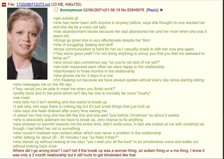 File: 1720289712373.jpg (33 KB, 406x720) ☐ Anonymous 02/06/26(Fri)01:56:19 No.83846978 [Reply] >get autistic gf >she has never been with anyone in anyway before, says she thought no one wanted her and she die be a crazy cat lady >has abandonment issues because her dad abandoned her and her mom when she was 5 years old. >things go great she is very affectionate despite her 'tism >lots of snuggling, kissing and stuff >know communication is hard for her so I casually check in with her now and again >"hey we're good yeah? I'm not doing anything to annoy you that you feel too awkward to bring up?" >she would also sometimes say "so you're not sick of me yet?" >we both reassured each other we were happy in the relationship >fast-forward to three months in the relationship >she ghosts me for 3 days in a row >I'm freaking out because we have always spoken almost every day since starting dating >she messages me on the 4th day >"hey. would you be able to meet me when you finish work?" >pretty blunt and to the point which isn't like her she is normally far more "mushy" >we meet >she tells me it isn't working and she wants to break up >I ask why, she says there is nothing big but it's just small things that just built up >she says she feels drained after every time seeing me >I asked her how long she has felt like this and she said "just before Christmas" so about 5 weeks >she is absolutely adamant we have to break up, zero chance to fix anything >she showed no warmth towards me the entire time, didn't smile once, in fact she looked at me with contempt as though I had killed her cat or something >she couldn't maintain eye contact either which was never a problem in the relationship >after talking for about 20 - 30 minutes I say "so thats it then?" >she stands up without looking at me says "yes I wish you all the best" in an emotionless voice and walks out without looking back once Where did I go wrong bros? I can't tell if the break up was a woman thing, an autism thing or a me thing. I know it was only a 3 month relationship but it still hurts to get blindsided like that