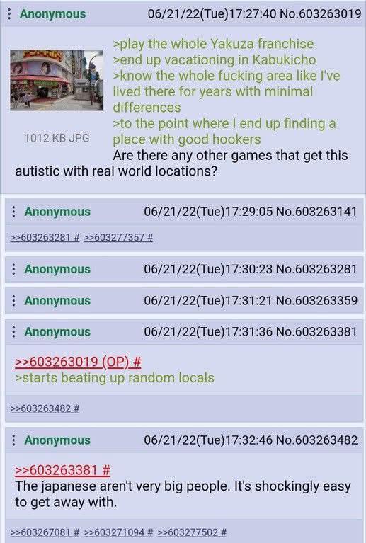 Anonymous 1012 KB JPG 06/21/22(Tue)17:27:40 No.603263019 >play the whole Yakuza franchise >end up vacationing in Kabukicho >know the whole f------ area like I've lived there for years with minimal differences >to the point where I end up finding a place with good hookers Are there any other games that get this autistic with real world locations? Anonymous 06/21/22(Tue)17:29:05 No.603263141 >>603263281 # >>603277357 # Anonymous Anonymous Anonymous >>603263019 (OP) # 06/21/22(Tue)17:30:23 No.603263281 06/21/22(Tue)17:31:21 No.603263359 06/21/22(Tue)17:31:36 No.603263381 >starts beating up random locals >>603263482 # Anonymous >>603263381 # 06/21/22(Tue)17:32:46 No.603263482 The japanese aren't very big people. It's shockingly easy to get away with. >>603267081 # >>603271094 # >>603277502 #