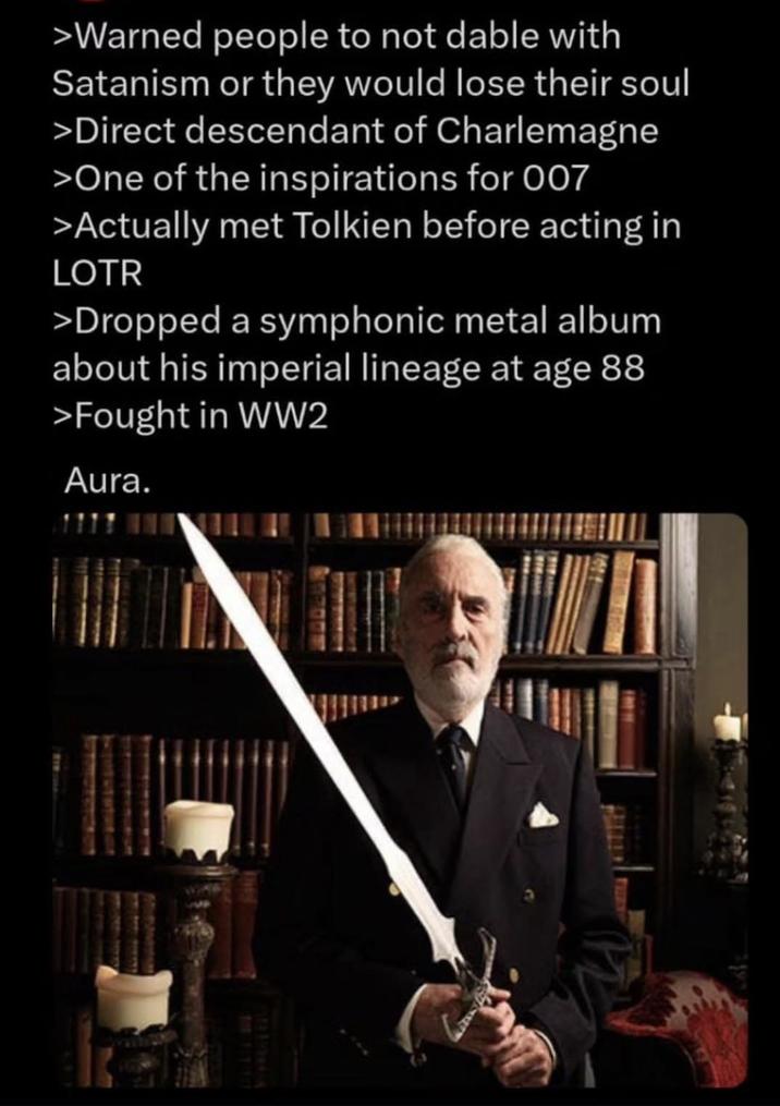 >Warned people to not dable with Satanism or they would lose their soul >Direct descendant of Charlemagne >One of the inspirations for 007 >Actually met Tolkien before acting in LOTR >Dropped a symphonic metal album about his imperial lineage at age 88 >Fought in WW2 Aura. 521227